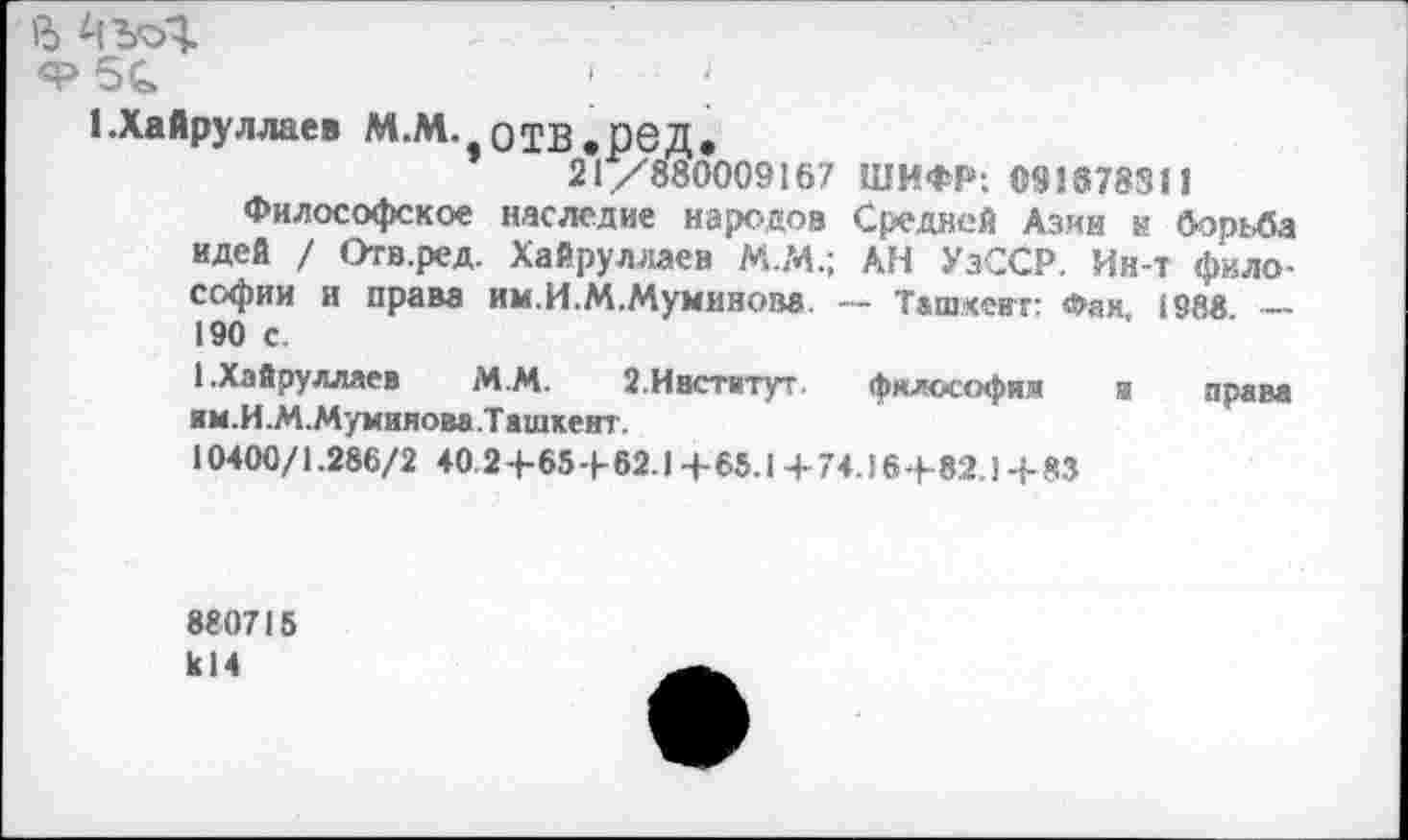 ﻿в
ф 5с	;	;
кХайруллаев М.М. отв.ред.
21/880009167 ШИФР: 091878311
Философское наследие народов Средней Азин н бор:Ла идей / Отв.ред. Хайруллаен М.74.; АН УзССР. Ин-т философии и права им.И.М.Муминова. — Ташкент: Фак, 1988. — 190 с.
1.Хайрулляев М.М.	2.Институт.	философии и права
им.И.М.Мумияова.Ташкеит.
10400/1.286/2 40 2 4-65 4- 62.1 4- 65.1 4- 74.16 4-82.) 4-83
880715